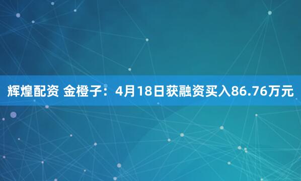 辉煌配资 金橙子：4月18日获融资买入86.76万元