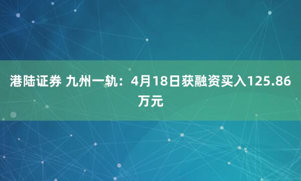 港陆证券 九州一轨：4月18日获融资买入125.86万元