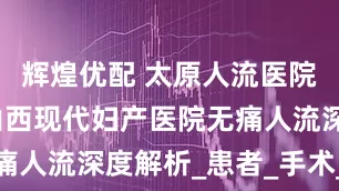 辉煌优配 太原人流医院怎么选？山西现代妇产医院无痛人流深度解析_患者_手术_检查