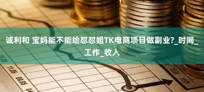 诚利和 宝妈能不能给怼怼姐TK电商项目做副业?_时间_工作_收入