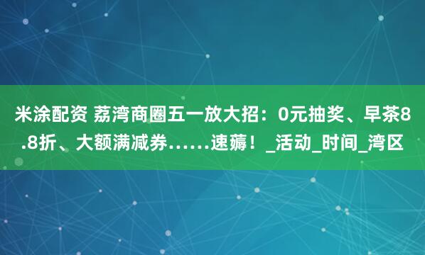 米涂配资 荔湾商圈五一放大招：0元抽奖、早茶8.8折、大额满减券……速薅！_活动_时间_湾区