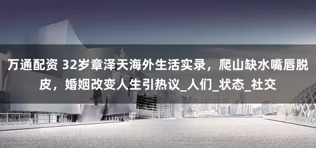 万通配资 32岁章泽天海外生活实录，爬山缺水嘴唇脱皮，婚姻改变人生引热议_人们_状态_社交