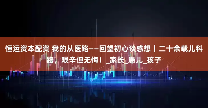 恒运资本配资 我的从医路——回望初心谈感想｜二十余载儿科路，艰辛但无悔！_家长_患儿_孩子
