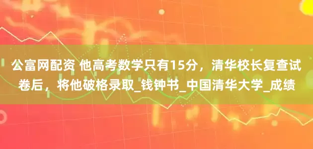 公富网配资 他高考数学只有15分，清华校长复查试卷后，将他破格录取_钱钟书_中国清华大学_成绩