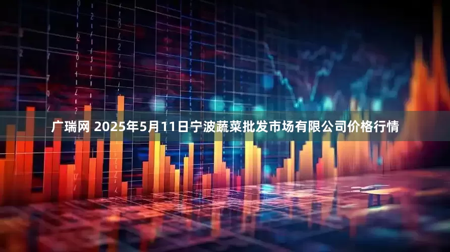 广瑞网 2025年5月11日宁波蔬菜批发市场有限公司价格行情