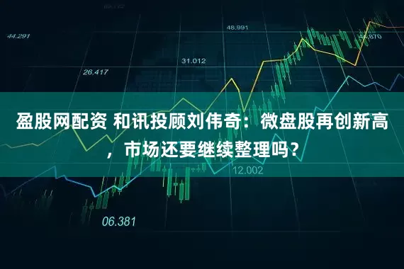 盈股网配资 和讯投顾刘伟奇：微盘股再创新高，市场还要继续整理吗？