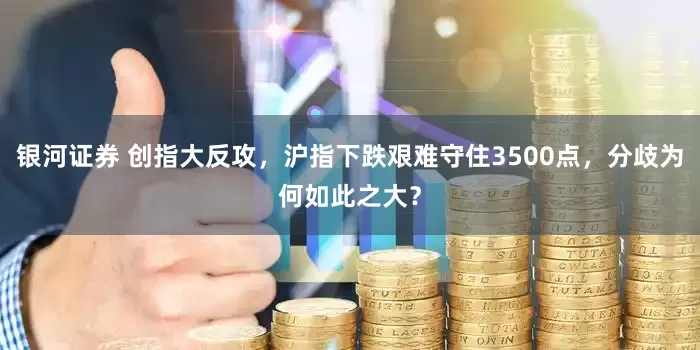 银河证券 创指大反攻，沪指下跌艰难守住3500点，分歧为何如此之大？