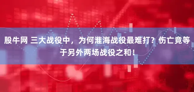 股牛网 三大战役中，为何淮海战役最难打？伤亡竟等于另外两场战役之和！