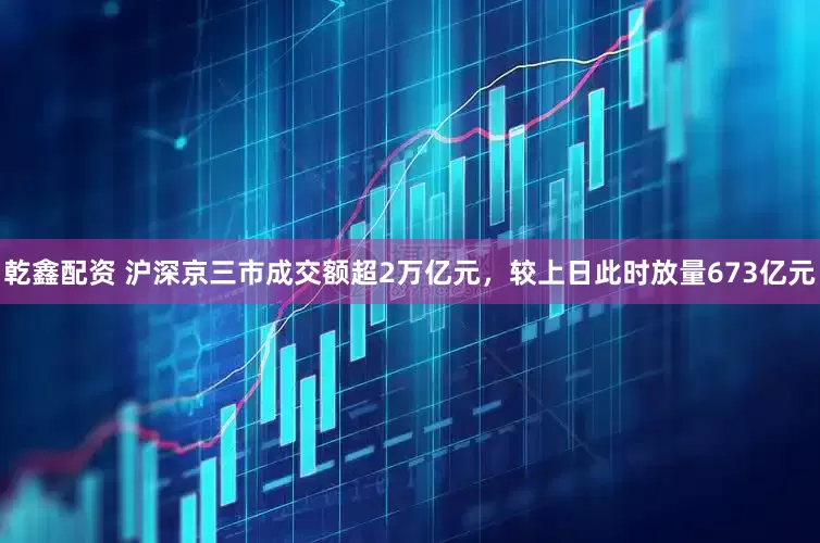 乾鑫配资 沪深京三市成交额超2万亿元，较上日此时放量673亿元