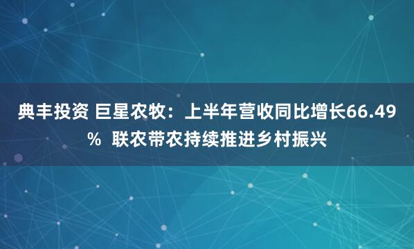 典丰投资 巨星农牧：上半年营收同比增长66.49%  联农带农持续推进乡村振兴