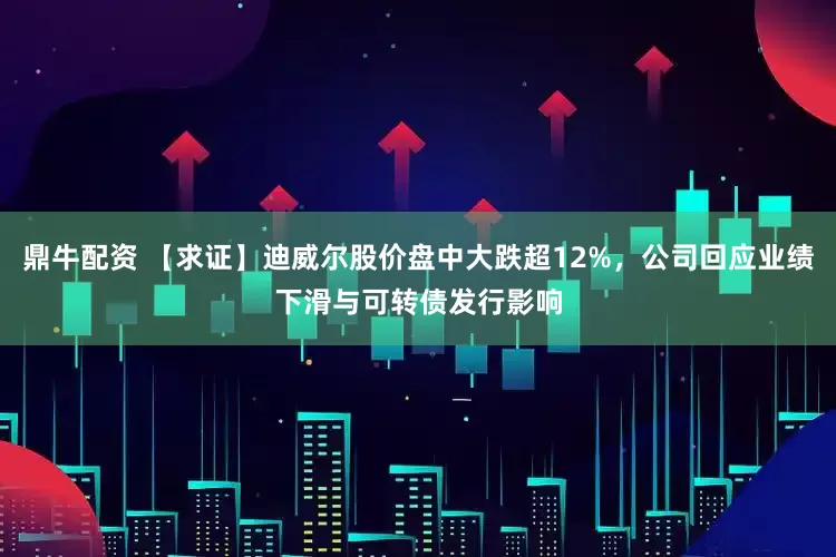 鼎牛配资 【求证】迪威尔股价盘中大跌超12%，公司回应业绩下滑与可转债发行影响