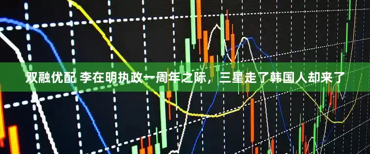 双融优配 李在明执政一周年之际，三星走了韩国人却来了